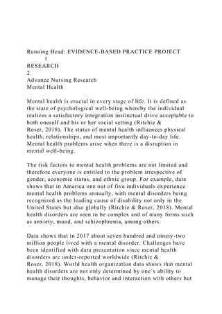 Running Head: EVIDENCE-BASED PRACTICE PROJECT
1
RESEARCH
2
Advance Nursing Research
Mental Health
Mental health is crucial in every stage of life. It is defined as
the state of psychological well-being whereby the individual
realizes a satisfactory integration instinctual drive acceptable to
both oneself and his or her social setting (Ritchie &
Roser, 2018). The status of mental health influences physical
health, relationships, and most importantly day-to-day life.
Mental health problems arise when there is a disruption in
mental well-being.
The risk factors to mental health problems are not limited and
therefore everyone is entitled to the problem irrespective of
gender, economic status, and ethnic group. For example, data
shows that in America one out of five individuals experience
mental health problems annually, with mental disorders being
recognized as the leading cause of disability not only in the
United States but also globally (Ritchie & Roser, 2018). Mental
health disorders are seen to be complex and of many forms such
as anxiety, mood, and schizophrenia, among others.
Data shows that in 2017 about seven hundred and ninety-two
million people lived with a mental disorder. Challenges have
been identified with data presentation since mental health
disorders are under-reported worldwide (Ritchie &
Roser, 2018). World health organization data shows that mental
health disorders are not only determined by one’s ability to
manage their thoughts, behavior and interaction with others but
 