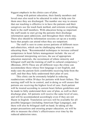 biggest emphasis in the clinics care of plan.
Along with patient education, their family members and
loved ones also need to be educated in order to help care for
them once they are discharged. The number one way to ensure
that our teaching is effective is to have the patients and their
caregivers use the teach back method, and reiterate everything
back to the staff members. With education being so important
the staff needs to start giving the patients their discharge
information upon admission, and throughout their whole stay.
There also should be information sessions set up on a weekly
basis that people can attend when they are outpatient.
The staff is sure to come across patients of different races
and ethnicities, which can be challenging when it comes to
educating them. “Recommended techniques to increase cultural
competence in heart failure management include: the use of
professional interpreting services, the use of appropriate
education materials, the recruitment of ethnic minority and
bilingual staff and the training of staff in cultural competency.”
(Brennan, 2015) These are all different ways the clinic can
accommodate those whose first language is not English, and
make sure the patient feels comfortable receiving help from the
staff, and that they fully understand their plan of care.
This clinic can be extremely helpful in reducing
readmissions within 30 days for patients with heart failure. The
nursing staff will be in control, and in doing so will ensure that
patients are receiving the highest level of care. Each patient
will be treated according to current heart failure guidelines and
be made to fully understand their care of plan, as well as their
discharge plan. All patients will receive the same level of care,
and will be accommodated accordingly even if they are not
fluent in English. Translation services will be available for all
possible languages (including American Sign Language), and
there will also be bilingual staff on hand. In taking all the
proper precautions and ensuring proper education, we will be
able to measure the clinic’s effectiveness over time by the
reduced admission rates.
 