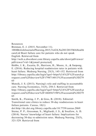 Resources
Brennan, E. J. (2015, November 11).
1004BritishJournalofNursing,2015,Vol24,No20©2015MAHealth
careLtd Heart failure care for patients who do not speak
English. Retrieved from
http://web.a.ebscohost.com.library.capella.edu/ehost/pdfviewer/
pdfviewer?vid=1&[email protected]
Hobbs, J. K., Escutia, D., Harrison, H., Moore, A., & Sarpong,
E. (2016). Reducing hospital readmission rates in patients with
heart failure. Medsurg Nursing, 25(3), 145-152. Retrieved from
http://library.capella.edu/login?qurl=https%3A%2F%2Fsearch.p
roquest.com%2Fdocview%2F1798714013%3Faccountid%3D279
65
Mensik, J. S. (2013). Nursing's role and staffing in accountable
care. Nursing Economics, 31(5), 250-3. Retrieved from
http://library.capella.edu/login?qurl=https%3A%2F%2Fsearch.p
roquest.com%2Fdocview%2F1460567198%3Faccountid%3D279
65
Smith, K., Fleming, J. P., & Gros, B. (2018). Editorial:
Transitional care clinics to reduce 30-day readmissions in heart
failure patients. Cureus, 10(1)
doi:http://dx.doi.org.library.capella.edu/10.7759/cureus.2069
Sterne, P. P., Grossman, S., Migliardi, J. S., & Swallow, A. D.
(2014). Nurses' knowledge of heart failure: Implications for
decreasing 30-day re-admission rates. Medsurg Nursing, 23(5),
321-329. Retrieved from
 