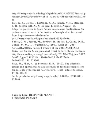 http://library.capella.edu/login?qurl=https%3A%2F%2Fsearch.p
roquest.com%2Fdocview%2F1617324563%3Faccountid%3D279
65
Tait, G. R., Bates, J., LaDonna, K. A., Schulz, V. N., Strachan,
P. H., McDougall, A., & Lingard, L. (2015, August 19).
Adaptive practices in heart failure care teams: Implications for
patient-centered care in the context of complexity. Retrieved
from https://www-ncbi-nlm-nih-
gov.library.capella.edu/pmc/articles/PMC4547636/
Yancy, C. W., Jessup, M., Bozkurt, B., Butler, J., Casey, D. E.,
Colvin, M. M., . . . Westlake, C. (2017, April 28). 2017
ACC/AHA/HFSA Focused Update of the 2013 ACCF/AHA
Guideline for the Management of Heart Failure. Retrieved from
http://www.onlinejacc.org/content/early/2017/04/20/j.jacc.2017.
04.025?_ga=2.96365141.896462440.1554532261-
762466827.1551779369
Zaya, M., Phan, A., & Schwarz, E. R. (2012). The dilemma,
causes and approaches to avoid recurrent hospital readmissions
for patients with chronic heart failure. Heart Failure Reviews,
17(3), 345-53.
doi:http://dx.doi.org.library.capella.edu/10.1007/s10741-011-
9256-0
Running head: RESPONSE PLANS 1
RESPONSE PLANS 2
 