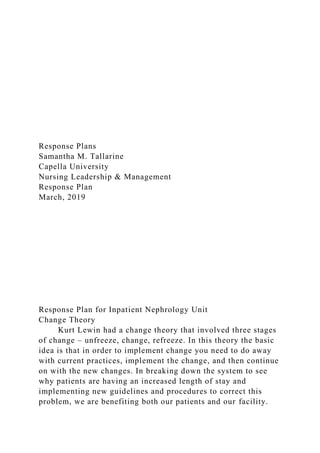 Response Plans
Samantha M. Tallarine
Capella University
Nursing Leadership & Management
Response Plan
March, 2019
Response Plan for Inpatient Nephrology Unit
Change Theory
Kurt Lewin had a change theory that involved three stages
of change – unfreeze, change, refreeze. In this theory the basic
idea is that in order to implement change you need to do away
with current practices, implement the change, and then continue
on with the new changes. In breaking down the system to see
why patients are having an increased length of stay and
implementing new guidelines and procedures to correct this
problem, we are benefiting both our patients and our facility.
 
