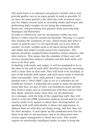 The main focus is to optimize our patient’s health, and to also
provide quality care to as many people in need as possible. If
we have the same patient’s day after day with increased stays
just for simple reasons such as recording intake and output and
performing daily weights we are doing the community a
disservice, and preventing new patients from receiving help.
Strategies and Rationales
In order to effectively care for the patients within the unit,
doctor’s orders must be carried out dutifully. Nursing is a career
that includes the continuity of care, which means that when it
comes to patient care it is not specifically set to one shift or
another. In truth, weights need to be taken during both shifts
and intake and output records need to be continuous. The
patient should be weighed before breakfast, before dialysis, and
after dialysis. This means that the schedule of their care will
revolve around their dialysis schedule and that both shifts will
have to do their part.
In dealing with intake and output, it will be mandated to be in
the chart at the end of each shift, therefore giving the oncoming
shift a clean slate to deal with. This will need to be included, as
part of the bedside shift report, and each nurse needs to hold the
other accountable. Also, each patient’s space needs to be
marked with a “Strict I&O” sign to act as a reminder for all
healthcare workers. Leadership also needs to make the patients
aware that they are part of their own healthcare team and that
they need to make sure to communicate with their nurses what
they drink, and how many times they use the bathroom.
As a manager, with the help of the supporting staff, they will
need to scour the EMR (electronic medical record) and see who
exactly needs to be spoken to about their charting habits. In
speaking with staff individually it allows the opportunity to
educate them on what they are doing wrong, and how they can
fix their mistakes. It also opens up the communication line for
them to be able to ask questions, and to let them know how
serious upper management is about this issue. This would
require an emotionally intelligent leader in order to keep the
 