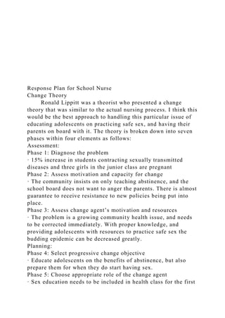 Response Plan for School Nurse
Change Theory
Ronald Lippitt was a theorist who presented a change
theory that was similar to the actual nursing process. I think this
would be the best approach to handling this particular issue of
educating adolescents on practicing safe sex, and having their
parents on board with it. The theory is broken down into seven
phases within four elements as follows:
Assessment:
Phase 1: Diagnose the problem
· 15% increase in students contracting sexually transmitted
diseases and three girls in the junior class are pregnant
Phase 2: Assess motivation and capacity for change
· The community insists on only teaching abstinence, and the
school board does not want to anger the parents. There is almost
guarantee to receive resistance to new policies being put into
place.
Phase 3: Assess change agent’s motivation and resources
· The problem is a growing community health issue, and needs
to be corrected immediately. With proper knowledge, and
providing adolescents with resources to practice safe sex the
budding epidemic can be decreased greatly.
Planning:
Phase 4: Select progressive change objective
· Educate adolescents on the benefits of abstinence, but also
prepare them for when they do start having sex.
Phase 5: Choose appropriate role of the change agent
· Sex education needs to be included in health class for the first
 