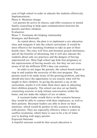 year of high school in order to educate the students effectively.
Implementation:
Phase 6: Maintain change
· Let parents be active in classes, and offer resources to attend
family counseling to help open communication between the
parents and their children.
Evaluation:
Phase 7: Terminate the helping relationship
Strategies and Rationale
As stated above, the plan is to implement a sex education
class and integrate it into the school curriculum. It would be
most effective for incoming freshman to take as part of their
health class. The class will first and foremost preach abstinence,
and all the benefits of abstaining, but it will also educate the
students about safe sex practices and the dangers of having
unprotected sex. Most high school age kids fear pregnancy as
the repercussions of having unsafe sex, but they are not even
aware of all the different STD’s they can contract.
In order to not anger the parents, the school board needs to
step in and explain the necessity of this new program. The
parents need to be made aware of the growing problem, and they
should also have the opportunity to see exactly what will be
taught to their children. In giving the parents a say in the
curriculum, maybe it will make them more open to educating
their children properly. The school can also set up family
counseling sessions to help initiate conversation within the
home, and not make the subject of sex so taboo.
A resonant leader would thrive in this scenario because
they would be able to connect with their employees, as well as
their patients. Resonant leaders are able to draw on their
emotions, which would be perfect in this scenario in dealing
with parents. They are especially effective when it comes to
conflict resolution, which there is sure to be a lot of when
you’re dealing with angry parents.
Expected Outcome
A hopeful outcome would be that sexual education is
 