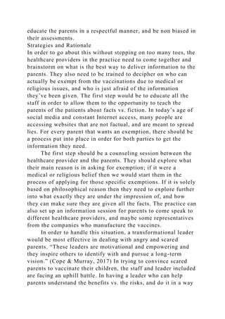 educate the parents in a respectful manner, and be non biased in
their assessments.
Strategies and Rationale
In order to go about this without stepping on too many toes, the
healthcare providers in the practice need to come together and
brainstorm on what is the best way to deliver information to the
parents. They also need to be trained to decipher on who can
actually be exempt from the vaccinations due to medical or
religious issues, and who is just afraid of the information
they’ve been given. The first step would be to educate all the
staff in order to allow them to the opportunity to teach the
parents of the patients about facts vs. fiction. In today’s age of
social media and constant Internet access, many people are
accessing websites that are not factual, and are meant to spread
lies. For every parent that wants an exemption, there should be
a process put into place in order for both parties to get the
information they need.
The first step should be a counseling session between the
healthcare provider and the parents. They should explore what
their main reason is in asking for exemption; if it were a
medical or religious belief then we would start them in the
process of applying for those specific exemptions. If it is solely
based on philosophical reason then they need to explore further
into what exactly they are under the impression of, and how
they can make sure they are given all the facts. The practice can
also set up an information session for parents to come speak to
different healthcare providers, and maybe some representatives
from the companies who manufacture the vaccines.
In order to handle this situation, a transformational leader
would be most effective in dealing with angry and scared
parents. “These leaders are motivational and empowering and
they inspire others to identify with and pursue a long-term
vision.” (Cope & Murray, 2017) In trying to convince scared
parents to vaccinate their children, the staff and leader included
are facing an uphill battle. In having a leader who can help
parents understand the benefits vs. the risks, and do it in a way
 