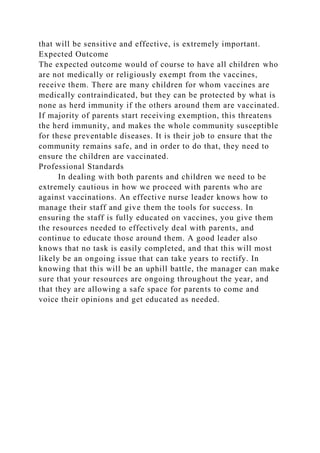 that will be sensitive and effective, is extremely important.
Expected Outcome
The expected outcome would of course to have all children who
are not medically or religiously exempt from the vaccines,
receive them. There are many children for whom vaccines are
medically contraindicated, but they can be protected by what is
none as herd immunity if the others around them are vaccinated.
If majority of parents start receiving exemption, this threatens
the herd immunity, and makes the whole community susceptible
for these preventable diseases. It is their job to ensure that the
community remains safe, and in order to do that, they need to
ensure the children are vaccinated.
Professional Standards
In dealing with both parents and children we need to be
extremely cautious in how we proceed with parents who are
against vaccinations. An effective nurse leader knows how to
manage their staff and give them the tools for success. In
ensuring the staff is fully educated on vaccines, you give them
the resources needed to effectively deal with parents, and
continue to educate those around them. A good leader also
knows that no task is easily completed, and that this will most
likely be an ongoing issue that can take years to rectify. In
knowing that this will be an uphill battle, the manager can make
sure that your resources are ongoing throughout the year, and
that they are allowing a safe space for parents to come and
voice their opinions and get educated as needed.
 