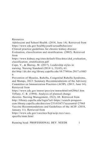 Resources
Adolescent and School Health. (2018, June 14). Retrieved from
https://www.cdc.gov/healthyyouth/sexualbehaviors/
Clinical practice guidelines for chronic kidney disease:
Evaluation, classification and stratification. (2002). Retrieved
from
https://www.kidney.org/sites/default/files/docs/ckd_evaluation_
classification_stratification.pdf
Cope, V., & Murray, M. (2017). Leadership styles in
nursing. Nursing Standard (2014+), 31(43), 61.
doi:http://dx.doi.org.library.capella.edu/10.7748/ns.2017.e1083
6
Prevention of Measles, Rubella, Congenital Rubella Syndrome,
and Mumps, 2013: Summary Recommendations of the Advisory
Committee on Immunization Practices (ACIP). (2013, June 14).
Retrieved from
https://www.cdc.gov/mmwr/preview/mmwrhtml/rr6204a1.htm
Tiffany, C. R. (1994). Analysis of planned change
theories. Nursing Management, 25(2), 60. Retrieved from
http://library.capella.edu/login?url=https://search-proquest-
com.library.capella.edu/docview/231415471?accountid=27965
Vaccine Recommendations and Guidelines of the ACIP. (2018,
January 11). Retrieved from
https://www.cdc.gov/vaccines/hcp/acip-recs/vacc-
specific/mmr.html
Running head: PROFESSIONAL DEV. NEEDS 1
 