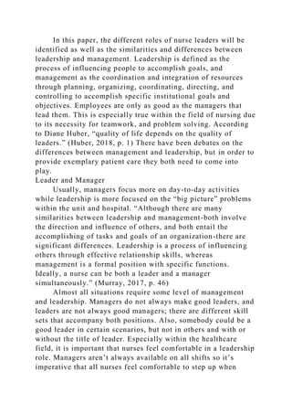 In this paper, the different roles of nurse leaders will be
identified as well as the similarities and differences between
leadership and management. Leadership is defined as the
process of influencing people to accomplish goals, and
management as the coordination and integration of resources
through planning, organizing, coordinating, directing, and
controlling to accomplish specific institutional goals and
objectives. Employees are only as good as the managers that
lead them. This is especially true within the field of nursing due
to its necessity for teamwork, and problem solving. According
to Diane Huber, “quality of life depends on the quality of
leaders.” (Huber, 2018, p. 1) There have been debates on the
differences between management and leadership, but in order to
provide exemplary patient care they both need to come into
play.
Leader and Manager
Usually, managers focus more on day-to-day activities
while leadership is more focused on the “big picture” problems
within the unit and hospital. “Although there are many
similarities between leadership and management-both involve
the direction and influence of others, and both entail the
accomplishing of tasks and goals of an organization-there are
significant differences. Leadership is a process of influencing
others through effective relationship skills, whereas
management is a formal position with specific functions.
Ideally, a nurse can be both a leader and a manager
simultaneously.” (Murray, 2017, p. 46)
Almost all situations require some level of management
and leadership. Managers do not always make good leaders, and
leaders are not always good managers; there are different skill
sets that accompany both positions. Also, somebody could be a
good leader in certain scenarios, but not in others and with or
without the title of leader. Especially within the healthcare
field, it is important that nurses feel comfortable in a leadership
role. Managers aren’t always available on all shifts so it’s
imperative that all nurses feel comfortable to step up when
 