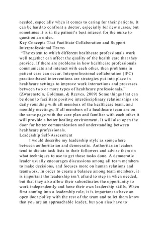 needed, especially when it comes to caring for their patients. It
can be hard to confront a doctor, especially for new nurses, but
sometimes it is in the patient’s best interest for the nurse to
question an order.
Key Concepts That Facilitate Collaboration and Support
Interprofessional Teams
“The extent to which different healthcare professionals work
well together can affect the quality of the health care that they
provide. If there are problems in how healthcare professionals
communicate and interact with each other, then problems in
patient care can occur. Interprofessional collaboration (IPC)
practice-based interventions are strategies put into place in
healthcare settings to improve work interactions and processes
between two or more types of healthcare professionals.”
(Zwarenstein, Goldman, & Reeves, 2009) Some things that can
be done to facilitate positive interdisciplinary relationships are
daily rounding with all members of the healthcare team, and
monthly meetings. If all members of a healthcare team are on
the same page with the care plan and familiar with each other it
will provide a better healing environment. It will also open the
door for better communication and understanding between
healthcare professionals.
Leadership Self-Assessment
I would describe my leadership style as somewhere
between authoritarian and democratic. Authoritarian leaders
tend to dictate task lists to their followers and advise them on
what techniques to use to get those tasks done. A democratic
leader usually encourages discussions among all team members
to make decisions, and focuses more on human relations and
teamwork. In order to create a balance among team members, it
is important the leadership isn’t afraid to step in when needed,
but that they also allow their subordinates the opportunity to
work independently and hone their own leadership skills. When
first coming into a leadership role, it is important to have an
open door policy with the rest of the team and to let them know
that you are an approachable leader, but you also have to
 