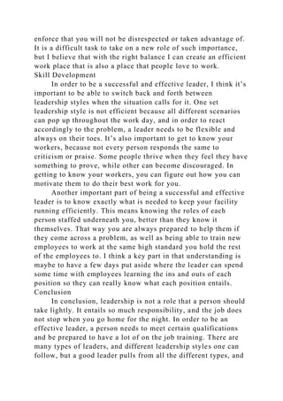 enforce that you will not be disrespected or taken advantage of.
It is a difficult task to take on a new role of such importance,
but I believe that with the right balance I can create an efficient
work place that is also a place that people love to work.
Skill Development
In order to be a successful and effective leader, I think it’s
important to be able to switch back and forth between
leadership styles when the situation calls for it. One set
leadership style is not efficient because all different scenarios
can pop up throughout the work day, and in order to react
accordingly to the problem, a leader needs to be flexible and
always on their toes. It’s also important to get to know your
workers, because not every person responds the same to
criticism or praise. Some people thrive when they feel they have
something to prove, while other can become discouraged. In
getting to know your workers, you can figure out how you can
motivate them to do their best work for you.
Another important part of being a successful and effective
leader is to know exactly what is needed to keep your facility
running efficiently. This means knowing the roles of each
person staffed underneath you, better than they know it
themselves. That way you are always prepared to help them if
they come across a problem, as well as being able to train new
employees to work at the same high standard you hold the rest
of the employees to. I think a key part in that understanding is
maybe to have a few days put aside where the leader can spend
some time with employees learning the ins and outs of each
position so they can really know what each position entails.
Conclusion
In conclusion, leadership is not a role that a person should
take lightly. It entails so much responsibility, and the job does
not stop when you go home for the night. In order to be an
effective leader, a person needs to meet certain qualifications
and be prepared to have a lot of on the job training. There are
many types of leaders, and different leadership styles one can
follow, but a good leader pulls from all the different types, and
 