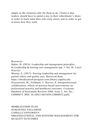 adapts as the situation calls for them to do. I believe that
leaders should have to spend a day in their subordinate’s shoes
in order to learn what their jobs truly entail, and in order to get
to know how they work.
Resources
Huber, D. (2014). Leadership and management principles.
In Leadership & nursing care management (pp. 1-36). St. Louis:
Elsevier.
Murray, E. (2017). Nursing leadership and management for
patient safety and quality care. Retrieved from
https://ebookcentral-proquest-com.library.capella.edu
Zwarenstein, M., Goldman, J., Reeves, S. Interprofessional
collaboration: effects of practice‐based interventions on
professional practice and healthcare outcomes. Cochrane
Database of Systematic Reviews 2009, Issue 3. Art. No.:
CD000072. DOI: 10.1002/14651858.CD000072.pub2.
MOBILIZATION PLAN
SAMANTHA TALLARINE
CAPELLA UNIVERSITY
ORGANIZATIONAL AND SYSTEMS MANAGEMENT FOR
QUALITY OUTCOMES
 