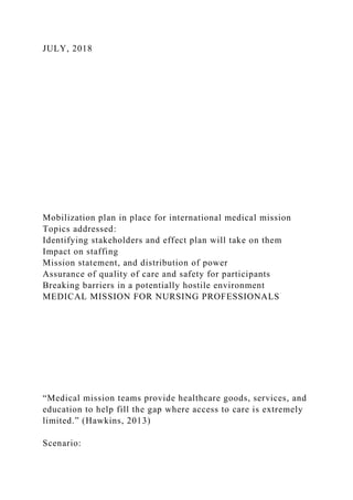 JULY, 2018
Mobilization plan in place for international medical mission
Topics addressed:
Identifying stakeholders and effect plan will take on them
Impact on staffing
Mission statement, and distribution of power
Assurance of quality of care and safety for participants
Breaking barriers in a potentially hostile environment
MEDICAL MISSION FOR NURSING PROFESSIONALS
“Medical mission teams provide healthcare goods, services, and
education to help fill the gap where access to care is extremely
limited.” (Hawkins, 2013)
Scenario:
 