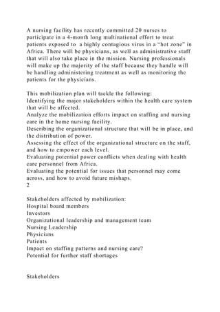 A nursing facility has recently committed 20 nurses to
participate in a 4-month long multinational effort to treat
patients exposed to a highly contagious virus in a “hot zone” in
Africa. There will be physicians, as well as administrative staff
that will also take place in the mission. Nursing professionals
will make up the majority of the staff because they handle will
be handling administering treatment as well as monitoring the
patients for the physicians.
This mobilization plan will tackle the following:
Identifying the major stakeholders within the health care system
that will be affected.
Analyze the mobilization efforts impact on staffing and nursing
care in the home nursing facility.
Describing the organizational structure that will be in place, and
the distribution of power.
Assessing the effect of the organizational structure on the staff,
and how to empower each level.
Evaluating potential power conflicts when dealing with health
care personnel from Africa.
Evaluating the potential for issues that personnel may come
across, and how to avoid future mishaps.
2
Stakeholders affected by mobilization:
Hospital board members
Investors
Organizational leadership and management team
Nursing Leadership
Physicians
Patients
Impact on staffing patterns and nursing care?
Potential for further staff shortages
Stakeholders
 