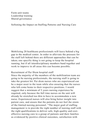 Form unit teams
Leadership training
Shared governance
Softening the Impact on Staffing Patterns and Nursing Care
Mobilizing 20 healthcare professionals will leave behind a big
gap in the medical center. In order to alleviate the pressure for
the staff left behind there are different approaches that can be
taken; one specific thing is not going to keep the hospital
running, but if all interdisciplinary members band together and
work to improve in all areas this can become possible.
Recruitment of Per Diem hospital staff
Since the majority of the members of the mobilization team are
going to be nursing professionals, the nursing staff is going to
take the greatest hit. Per diem nurses who are experienced can
be a major asset to the team while also ensuring that the nurses
who left come home to their respective positions. I would
suggest that a minimum of 5 years nursing experience be
required, only because the full time nurses on the unit will
already be stretched too thin to have to accommodate a new
nurse. Experienced nurses will also bring better insight into
patient care, and ensure that the patients do not feel the strain
of the limited nursing personnel. “The major goal of staffing
management is to provide the right number of nursing staff with
the right qualifications to deliver safe, high-quality and cost-
effective nursing care to a group of patients and their families
as evidenced by positive clinical outcomes, satisfaction with
 