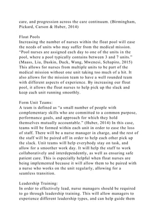 care, and progression across the care continuum. (Birmingham,
Pickard, Carson & Huber, 2014)
Float Pools
Increasing the number of nurses within the float pool will ease
the needs of units who may suffer from the medical mission.
“Pool nurses are assigned each day to one of the units in the
pool, where a pool typically contains between 3 and 7 units.”
(Maass, Liu, Daskin, Duck, Wang, Mwenesi, Schapiro, 2015)
This allows for nurses from multiple units to be part of the
medical mission without one unit taking too much of a hit. It
also allows for the mission team to have a well rounded team
with different aspects of experience. By increasing our float
pool, it allows the float nurses to help pick up the slack and
keep each unit running smoothly.
Form Unit Teams:
A team is defined as “a small number of people with
complementary skills who are committed to a common purpose,
performance goals, and approach for which they hold
themselves mutually accountable.” (Huber, 2014) In this case,
teams will be formed within each unit in order to ease the loss
of staff. There will be a nurse manager in charge, and the rest of
the staff will be paired off in order to help each other pick up
the slack. Unit teams will help everybody stay on task, and
allow for a smoother work day. It will help the staff to work
collaboratively and interdependently, as well as ensuring safe
patient care. This is especially helpful when float nurses are
being implemented because it will allow them to be paired with
a nurse who works on the unit regularly, allowing for a
seamless transition.
Leadership Training:
In order to effectively lead, nurse managers should be required
to go through leadership training. This will allow managers to
experience different leadership types, and can help guide them
 