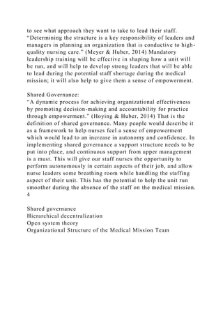 to see what approach they want to take to lead their staff.
“Determining the structure is a key responsibility of leaders and
managers in planning an organization that is conductive to high-
quality nursing care.” (Meyer & Huber, 2014) Mandatory
leadership training will be effective in shaping how a unit will
be run, and will help to develop strong leaders that will be able
to lead during the potential staff shortage during the medical
mission; it will also help to give them a sense of empowerment.
Shared Governance:
“A dynamic process for achieving organizational effectiveness
by promoting decision-making and accountability for practice
through empowerment.” (Hoying & Huber, 2014) That is the
definition of shared governance. Many people would describe it
as a framework to help nurses feel a sense of empowerment
which would lead to an increase in autonomy and confidence. In
implementing shared governance a support structure needs to be
put into place, and continuous support from upper management
is a must. This will give our staff nurses the opportunity to
perform autonomously in certain aspects of their job, and allow
nurse leaders some breathing room while handling the staffing
aspect of their unit. This has the potential to help the unit run
smoother during the absence of the staff on the medical mission.
4
Shared governance
Hierarchical decentralization
Open system theory
Organizational Structure of the Medical Mission Team
 