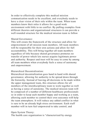 In order to effectively complete this medical mission
communication needs to be excellent, and everybody needs to
have a clear vision of their role within the team. When team
members know their roles it allows for a good work
environment with little to no conflict. By pulling examples from
different theories and organizational structures it can provide a
well rounded structure for the medical mission team to follow
Shared Governance:
This will create the framework of the structure and allow for
empowerment of all mission team members. All team members
will be responsible for their own actions and allow for full
accountability. This will bring together all team members
regardless of title because shared governance promotes no
transfer of power which lets nurses acquire legitimate power
and authority. Respect and trust will be easy to come by among
all team members when everybody feels a sense of autonomy
and empowerment.
Hierarchical Decentralization:
Hierarchical decentralization goes hand in hand with shared
governance; allowing for authority to be spread down through
the hierarchy. Instead of leaving all decisions to be made within
the upper management team, this structure allows for all
members of the interdisciplinary team to work together as well
as having a sense of autonomy. The medical mission team will
be composed of a number of different healthcare professionals
so in order to keep each member happy and working as a team,
allowing each member to control their own outcomes will help
the team atmosphere. It will reduce any added conflict in what
is sure to be an already high stress environment. Each staff
member will in turn feel empowered to take control, and
Open System Theory:
The health care organization is “characterized by energy
 