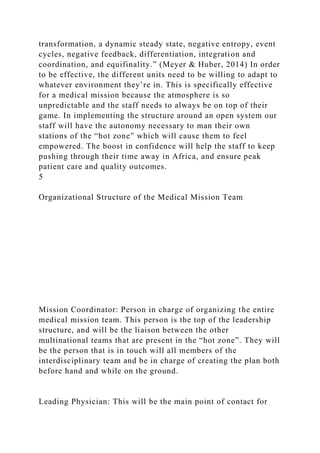 transformation, a dynamic steady state, negative entropy, event
cycles, negative feedback, differentiation, integration and
coordination, and equifinality.” (Meyer & Huber, 2014) In order
to be effective, the different units need to be willing to adapt to
whatever environment they’re in. This is specifically effective
for a medical mission because the atmosphere is so
unpredictable and the staff needs to always be on top of their
game. In implementing the structure around an open system our
staff will have the autonomy necessary to man their own
stations of the “hot zone” which will cause them to feel
empowered. The boost in confidence will help the staff to keep
pushing through their time away in Africa, and ensure peak
patient care and quality outcomes.
5
Organizational Structure of the Medical Mission Team
Mission Coordinator: Person in charge of organizing the entire
medical mission team. This person is the top of the leadership
structure, and will be the liaison between the other
multinational teams that are present in the “hot zone”. They will
be the person that is in touch will all members of the
interdisciplinary team and be in charge of creating the plan both
before hand and while on the ground.
Leading Physician: This will be the main point of contact for
 