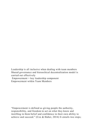 Leadership is all inclusive when dealing with team members
Shared governance and hierarchical decentralization model is
carried out effectively
Empowerment = key leadership component
Empowerment within Team Members
“Empowerment is defined as giving people the authority,
responsibility, and freedom to act on what they know and
instilling in them belief and confidence in their own ability to
achieve and succeed.” (Cox & Huber, 2014) It entails two steps;
 