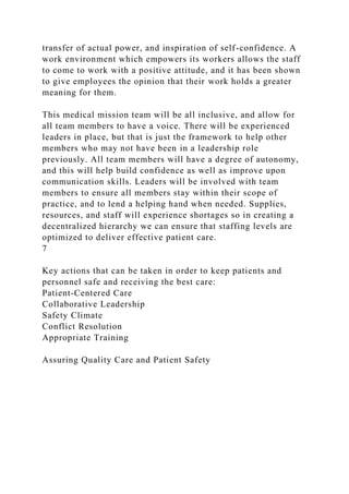 transfer of actual power, and inspiration of self-confidence. A
work environment which empowers its workers allows the staff
to come to work with a positive attitude, and it has been shown
to give employees the opinion that their work holds a greater
meaning for them.
This medical mission team will be all inclusive, and allow for
all team members to have a voice. There will be experienced
leaders in place, but that is just the framework to help other
members who may not have been in a leadership role
previously. All team members will have a degree of autonomy,
and this will help build confidence as well as improve upon
communication skills. Leaders will be involved with team
members to ensure all members stay within their scope of
practice, and to lend a helping hand when needed. Supplies,
resources, and staff will experience shortages so in creating a
decentralized hierarchy we can ensure that staffing levels are
optimized to deliver effective patient care.
7
Key actions that can be taken in order to keep patients and
personnel safe and receiving the best care:
Patient-Centered Care
Collaborative Leadership
Safety Climate
Conflict Resolution
Appropriate Training
Assuring Quality Care and Patient Safety
 