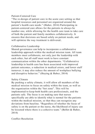 Patient-Centered Care
“The re-design of patient care in the acute care setting so that
hospital resources and personnel are organized around the
patient’s health care needs.” (Huber, 2014) Participating in
patient-centered care allows for the patients to always be
number one, while allowing for the health care team to take care
of both the patient and family members collaboratively. It
ensures that decisions are based solely on patient needs, and
will optimize the way treatment is delivered..
Collaborative Leadership
Shared governance can help to incorporate a collaborative
leadership approach within the medical mission team. All team
members must collaborate, not only just the leadership with
each other, but all staff must work to have constant
communication within the other departments. “Collaborative
leadership in health care has been associated with improved
patient outcomes, a reduction in medical errors, and lower staff
turnover; it may also reduce the amount of workplace bullying
and disruptive behavior.” (Hoying & Huber, 2014)
Safety Climate
By pushing a safety climate, it will allow all members of the
medical mission to focus on safety within the team, as well as
the organization within the “hot zone”. This will be
implemented to keep both health care professionals, and the
patients safe. The focus is on making sure that nurses
specifically are able to identify what is normal for the patients
within the medical mission, so that they can recognize any
deviations from baseline. “Regardless of whether the focus of
safety is on the patient or the nurse, the likelihood of injury can
be lessened where there is a cohesive team.” (Bellot & Huber,
2014)
Conflict Resolution
 