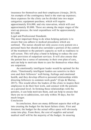 insurance for themselves and their employees (Araujo, 2015).
An example of the contingency fund is the start-up expenses;
these expenses for the clinic can be divided into two major
categories; equipment purchase, which will require
approximately $16,000, and site renovation, which will cost
approximately $5,000. These are among the major stages of the
start-up process; the total expenditure will be approximately
$21,000.
Legal and Professional Standards
The most important thing to do when helping patients is to
ensure that you adhere to medical procedures which are
outlined. The nurses should not only assess every patient on a
personal basis but should also surrender a portion of the control
of the treatment to the patient's capacity as well as readiness to
self-screen. This will play a hand in helping to reduce the cost
of the provision of outpatient services. It will also ensure that
the patient has a sense of autonomy in their own plan of care,
and can help to motivate them to care for themselves when they
are outpatient.
An emotionally intelligent leader would be optimal for the
clinic. “Emotionally intelligent leaders are sensitive to their
own and their followers’ well-being, feelings and emotional
health, and they develop effective personal relationships while
directing followers to common work goals” (Cope & Murray,
2017). This would allow the leaders of the clinic to inspire their
employees to do their best work, and connect with the patients
on a personal level. In forming these relationships with the
patients, it can help motivate them, and can help to ensure that
there are no re-admissions, not only within 30 days, but for
much longer.
Conclusion
In conclusion, there are many different aspects that will go
into creating the budget for the heart failure clinic. First and
foremost, the budget for the actual office space will obviously
come into play. From there, the cost of supplies and actual
medical staff will be the majority of the budget. In ensuring
 