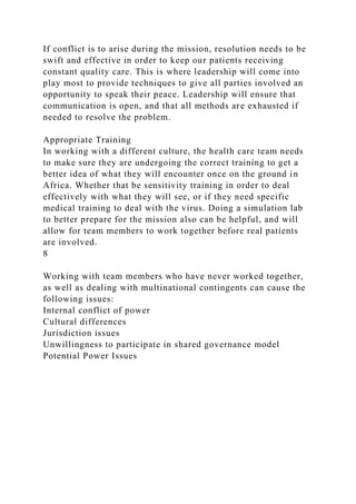 If conflict is to arise during the mission, resolution needs to be
swift and effective in order to keep our patients receiving
constant quality care. This is where leadership will come into
play most to provide techniques to give all parties involved an
opportunity to speak their peace. Leadership will ensure that
communication is open, and that all methods are exhausted if
needed to resolve the problem.
Appropriate Training
In working with a different culture, the health care team needs
to make sure they are undergoing the correct training to get a
better idea of what they will encounter once on the ground in
Africa. Whether that be sensitivity training in order to deal
effectively with what they will see, or if they need specific
medical training to deal with the virus. Doing a simulation lab
to better prepare for the mission also can be helpful, and will
allow for team members to work together before real patients
are involved.
8
Working with team members who have never worked together,
as well as dealing with multinational contingents can cause the
following issues:
Internal conflict of power
Cultural differences
Jurisdiction issues
Unwillingness to participate in shared governance model
Potential Power Issues
 