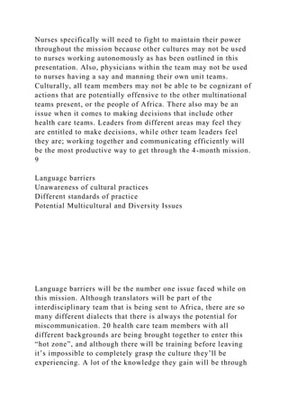 Nurses specifically will need to fight to maintain their power
throughout the mission because other cultures may not be used
to nurses working autonomously as has been outlined in this
presentation. Also, physicians within the team may not be used
to nurses having a say and manning their own unit teams.
Culturally, all team members may not be able to be cognizant of
actions that are potentially offensive to the other multinational
teams present, or the people of Africa. There also may be an
issue when it comes to making decisions that include other
health care teams. Leaders from different areas may feel they
are entitled to make decisions, while other team leaders feel
they are; working together and communicating efficiently will
be the most productive way to get through the 4-month mission.
9
Language barriers
Unawareness of cultural practices
Different standards of practice
Potential Multicultural and Diversity Issues
Language barriers will be the number one issue faced while on
this mission. Although translators will be part of the
interdisciplinary team that is being sent to Africa, there are so
many different dialects that there is always the potential for
miscommunication. 20 health care team members with all
different backgrounds are being brought together to enter this
“hot zone”, and although there will be training before leaving
it’s impossible to completely grasp the culture they’ll be
experiencing. A lot of the knowledge they gain will be through
 