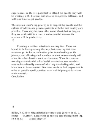experiences, so there is potential to offend the people they will
be working with. Protocol will also be completely different, and
will take time to get used to.
The mission team’s top priority is to respect the people and the
culture of Africa, and provide patients with the best quality care
possible. There may be issues that come about, but as long as
they are dealt with in a timely and respectful manner the
mission will be productive.
10
Planning a medical mission is no easy feat. There are
bound to be hiccups along the way, but ensuring that team
members get to know each other prior to embarking on the
journey, and allowing each member to work autonomously will
allow for a less hostile work environment. When it comes to
working as a unit with other health care teams, our members
need to be culturally aware of who they are dealing with, and
learn how to be respectful. Our team needs to feel empowered in
order to provide quality patient care, and help to get this virus
under control.
Conclusion
11
Bellot, J. (2014). Organizational climate and culture. In D. L.
Huber (Author), Leadership & nursing care management (pp.
55-64). St. Louis: Elsevier.
 