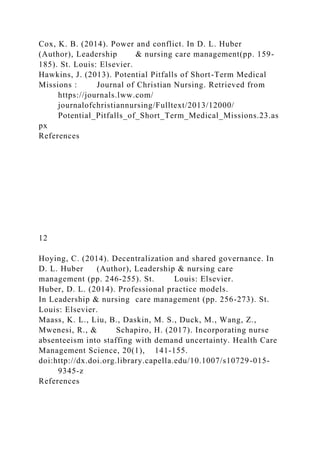 Cox, K. B. (2014). Power and conflict. In D. L. Huber
(Author), Leadership & nursing care management(pp. 159-
185). St. Louis: Elsevier.
Hawkins, J. (2013). Potential Pitfalls of Short-Term Medical
Missions : Journal of Christian Nursing. Retrieved from
https://journals.lww.com/
journalofchristiannursing/Fulltext/2013/12000/
Potential_Pitfalls_of_Short_Term_Medical_Missions.23.as
px
References
12
Hoying, C. (2014). Decentralization and shared governance. In
D. L. Huber (Author), Leadership & nursing care
management (pp. 246-255). St. Louis: Elsevier.
Huber, D. L. (2014). Professional practice models.
In Leadership & nursing care management (pp. 256-273). St.
Louis: Elsevier.
Maass, K. L., Liu, B., Daskin, M. S., Duck, M., Wang, Z.,
Mwenesi, R., & Schapiro, H. (2017). Incorporating nurse
absenteeism into staffing with demand uncertainty. Health Care
Management Science, 20(1), 141-155.
doi:http://dx.doi.org.library.capella.edu/10.1007/s10729-015-
9345-z
References
 