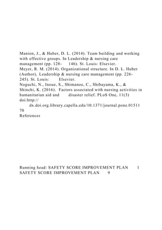 Manion, J., & Huber, D. L. (2014). Team building and working
with effective groups. In Leadership & nursing care
management (pp. 128- 146). St. Louis: Elsevier.
Meyer, R. M. (2014). Organizational structure. In D. L. Huber
(Author), Leadership & nursing care management (pp. 226-
245). St. Louis: Elsevier.
Noguchi, N., Inoue, S., Shimanoe, C., Shibayama, K., &
Shinchi, K. (2016). Factors associated with nursing activities in
humanitarian aid and disaster relief. PLoS One, 11(3)
doi:http://
dx.doi.org.library.capella.edu/10.1371/journal.pone.01511
70
References
Running head: SAFETY SCORE IMPROVEMENT PLAN 1
SAFETY SCORE IMPROVEMENT PLAN 9
 