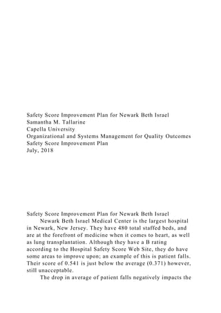 Safety Score Improvement Plan for Newark Beth Israel
Samantha M. Tallarine
Capella University
Organizational and Systems Management for Quality Outcomes
Safety Score Improvement Plan
July, 2018
Safety Score Improvement Plan for Newark Beth Israel
Newark Beth Israel Medical Center is the largest hospital
in Newark, New Jersey. They have 480 total staffed beds, and
are at the forefront of medicine when it comes to heart, as well
as lung transplantation. Although they have a B rating
according to the Hospital Safety Score Web Site, they do have
some areas to improve upon; an example of this is patient falls.
Their score of 0.541 is just below the average (0.371) however,
still unacceptable.
The drop in average of patient falls negatively impacts the
 