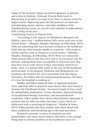 image of the hospital, which can lead to decrease in patients,
and a drop in funding. Although Newark Beth Israel is
functioning at an above average level, there is always room for
improvement. Improving upon the fall protocol on each unit,
and educating nurses, doctors, and other members of the
interdisciplinary team, we can all work together to make patient
falls a thing of the past.
Contributing Factors to Patient Falls
“According to the Agency for Healthcare Research and
Quality, more than 1 million patient falls occur each year in the
United States.” (Murphy, Murphy, Hastings, & Olberding, 2015)
Falls are something that have become common in the healthcare
field, but can often become deadly to a patient; “10% result in
serious injuries such as fractures or head trauma.” (Murphy,
Murphy, Hastings, & Olberding, 2015) What isn’t discussed
about patient falls is that they also lead to an increased stay for
patients, making them more susceptible to infections that they
may have never come across if they were being cared for at
home. Also, if a patient falls while in the care of the healthcare
professionals in the hospital, Medicare and Medicaid do not
reimburse the hospital for costs associated with that injury.
Therefore, the higher fall rate during hospitalizations, the more
of a loss the hospital is working at.
Stubbs, and Sikes explored falls on inpatient pediatric
units, and were able to pinpoint some factors that were found to
increase the likelihood of falls. “Increased length of stay, need
for antiepileptic medication, seizure disorders, physical therapy
or occupational therapy assistance, and musculoskeletal
conditions. Other studies have shown that pediatric inpatients at
greatest risk for falls are either less than 3 years old or an
adolescent with a neurological diagnosis.” (Stubbs & Sikes,
2017) Adult patients also face similar risks when faced with
these conditions, and increasing age is the most prevalent.
Protocols currently in place in hospitals are also
questionable, and many nurses believe that there is not enough
being done to inform members of the healthcare team of a
 