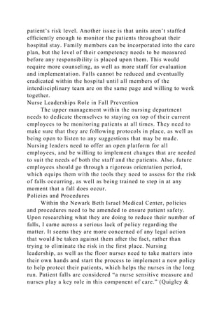 patient’s risk level. Another issue is that units aren’t staffed
efficiently enough to monitor the patients throughout their
hospital stay. Family members can be incorporated into the care
plan, but the level of their competency needs to be measured
before any responsibility is placed upon them. This would
require more counseling, as well as more staff for evaluation
and implementation. Falls cannot be reduced and eventually
eradicated within the hospital until all members of the
interdisciplinary team are on the same page and willing to work
together.
Nurse Leaderships Role in Fall Prevention
The upper management within the nursing department
needs to dedicate themselves to staying on top of their current
employees to be monitoring patients at all times. They need to
make sure that they are following protocols in place, as well as
being open to listen to any suggestions that may be made.
Nursing leaders need to offer an open platform for all
employees, and be willing to implement changes that are needed
to suit the needs of both the staff and the patients. Also, future
employees should go through a rigorous orientation period,
which equips them with the tools they need to assess for the risk
of falls occurring, as well as being trained to step in at any
moment that a fall does occur.
Policies and Procedures
Within the Newark Beth Israel Medical Center, policies
and procedures need to be amended to ensure patient safety.
Upon researching what they are doing to reduce their number of
falls, I came across a serious lack of policy regarding the
matter. It seems they are more concerned of any legal action
that would be taken against them after the fact, rather than
trying to eliminate the risk in the first place. Nursing
leadership, as well as the floor nurses need to take matters into
their own hands and start the process to implement a new policy
to help protect their patients, which helps the nurses in the long
run. Patient falls are considered “a nurse sensitive measure and
nurses play a key role in this component of care.” (Quigley &
 