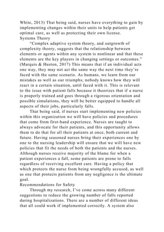 White, 2013) That being said, nurses have everything to gain by
implementing changes within their units to help patients get
optimal care, as well as protecting their own license.
Systems Theory
“Complex adaptive system theory, and outgrowth of
complexity theory, suggests that the relationship between
elements or agents within any system is nonlinear and that these
elements are the key players in changing settings or outcomes.”
(Marquis & Huston, 2017) This means that if an individual acts
one way, they may not act the same way the next time they’re
faced with the same scenario. As humans, we learn from our
mistakes as well as our triumphs; nobody knows how they will
react in a certain situation, until faced with it. This is relevant
to the issue with patient falls because it theorizes that if a nurse
is properly trained and goes through a rigorous orientation and
possible simulations, they will be better equipped to handle all
aspects of their jobs, particularly falls.
That being said, if nurses start implementing new policies
within this organization we will have policies and procedures
that come from first-hand experience. Nurses are taught to
always advocate for their patients, and this opportunity allows
them to do that for all their patients at once, both current and
future. Having seasoned nurses bring their experiences one by
one to the nursing leadership will ensure that we will have new
policies that fit the needs of both the patients and the nurses.
Although nurses receive majority of the blame for when a
patient experiences a fall, some patients are prone to falls
regardless of receiving excellent care. Having a policy that
which protects the nurse from being wrongfully accused, as well
as one that protects patients from any negligence is the ultimate
goal.
Recommendations for Safety
Through my research, I’ve come across many different
suggestions to reduce the growing number of falls reported
during hospitalizations. There are a number of different ideas
that all could work if implemented correctly. A system also
 