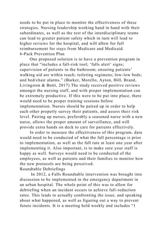 needs to be put in place to monitor the effectiveness of these
strategies. Nursing leadership working hand in hand with their
subordinates, as well as the rest of the interdisciplinary teams
can lead to greater patient safety which in turn will lead to
higher reviews for the hospital, and will allow for full
reimbursement for stays from Medicare and Medicaid.
6-Pack Prevention Plan
One proposed solution is to have a prevention program in
place that “includes a fall-risk tool; ‘falls alert’ signs;
supervision of patients in the bathroom; ensuring patients’
walking aid are within reach; toileting regimens; low-low beds;
and bed/chair alarms.” (Barker, Morello, Ayton, Hill, Brand,
Livingston & Botti, 2017) The study received positive reviews
amongst the nursing staff, and with proper implementation can
be extremely productive. If this were to be put into place, there
would need to be proper training sessions before
implementation. Nurses should be paired up in order to help
each other properly survey their patients, and assess their risk
level. Pairing up nurses, preferably a seasoned nurse with a new
nurse, allows the proper amount of surveillance, and will
provide extra hands on deck to care for patients effectively.
In order to measure the effectiveness of this program, data
would need to be conducted of what the fall percentage is prior
to implementation, as well as the fall rate at least one year after
implementing it. Also important, is to make sure your staff is
happy as well. Surveys would need to be conducted of the
employees, as well as patients and their families to monitor how
the new protocols are being perceived.
Roundtable Debriefings
In 2012, a Falls Roundtable intervention was brought into
discussion to be implemented in the emergency department in
an urban hospital. The whole point of this was to allow for
debriefing when an incident occurs to achieve fall-reduction
rates. This leads to actually confronting the issue, and speaking
about what happened, as well as figuring out a way to prevent
future incidents. It is a meeting held weekly and includes “1
 