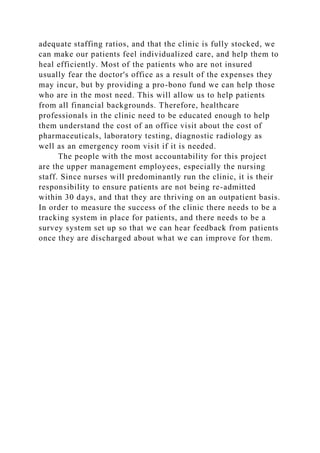adequate staffing ratios, and that the clinic is fully stocked, we
can make our patients feel individualized care, and help them to
heal efficiently. Most of the patients who are not insured
usually fear the doctor's office as a result of the expenses they
may incur, but by providing a pro-bono fund we can help those
who are in the most need. This will allow us to help patients
from all financial backgrounds. Therefore, healthcare
professionals in the clinic need to be educated enough to help
them understand the cost of an office visit about the cost of
pharmaceuticals, laboratory testing, diagnostic radiology as
well as an emergency room visit if it is needed.
The people with the most accountability for this project
are the upper management employees, especially the nursing
staff. Since nurses will predominantly run the clinic, it is their
responsibility to ensure patients are not being re-admitted
within 30 days, and that they are thriving on an outpatient basis.
In order to measure the success of the clinic there needs to be a
tracking system in place for patients, and there needs to be a
survey system set up so that we can hear feedback from patients
once they are discharged about what we can improve for them.
 
