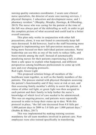 nursing quality outcomes coordinator, 2 acute care clinical
nurse specialists, the director of acute care nursing services, 1
physical therapist, 1 education and development nurse, and 1
pharmacy resident.” (Murphy, Murphy, Hastings, & Olberding,
2015) The nurse who was caring for the patient at the time of
the fall was always part of the debriefing as well, in order to get
the complete picture of what occurred and could lead to a better
overall outcome.
This plan only works in conjunction with other fall
precautions; alone, it was not found to consistently keep fall
rates decreased. It did however, lead to the staff becoming more
engaged in implementing new fall-prevention measures, and
being more focused on their individual patient outcomes. Nurse
leadership can use this as one of the tools to reduce falls, and
boost morale among the staff. Instead of automatically
penalizing nurses for their patients experiencing a fall, it allows
them a safe space to explain what happened, and different
perspectives among healthcare professionals to come up with
new and ever changing protocols.
Red Light, Green Light
This proposed solution brings all members of the
healthcare team together, as well as the family members of the
patients. The process started with physical therapists assessing
the patient’s functionality and if they were at risk or not, and
then assessing family member’s ability to assist the patient. A
status of either red light, or green light was then assigned to
each patient and their family to help further the nurse’s
knowledge of which level of care needed to be administered.
This was an ongoing process, and patients were repeatedly
assessed in order to keep their status up to date. With this
protocol in place, “the fall rate decreased from 8.8 falls per
1,000 patient days in 2009 to 3.8 falls per 1,000 patient days.”
(Stubbs & Sikes, 2017)
This was implemented by making training sessions
mandatory for all team members involved in patient care. New
employees were also trained specifically in transferring
 