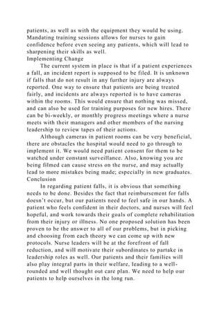 patients, as well as with the equipment they would be using.
Mandating training sessions allows for nurses to gain
confidence before even seeing any patients, which will lead to
sharpening their skills as well.
Implementing Change
The current system in place is that if a patient experiences
a fall, an incident report is supposed to be filed. It is unknown
if falls that do not result in any further injury are always
reported. One way to ensure that patients are being treated
fairly, and incidents are always reported is to have cameras
within the rooms. This would ensure that nothing was missed,
and can also be used for training purposes for new hires. There
can be bi-weekly, or monthly progress meetings where a nurse
meets with their managers and other members of the nursing
leadership to review tapes of their actions.
Although cameras in patient rooms can be very beneficial,
there are obstacles the hospital would need to go through to
implement it. We would need patient consent for them to be
watched under constant surveillance. Also, knowing you are
being filmed can cause stress on the nurse, and may actually
lead to more mistakes being made; especially in new graduates.
Conclusion
In regarding patient falls, it is obvious that something
needs to be done. Besides the fact that reimbursement for falls
doesn’t occur, but our patients need to feel safe in our hands. A
patient who feels confident in their doctors, and nurses will feel
hopeful, and work towards their goals of complete rehabilitation
from their injury or illness. No one proposed solution has been
proven to be the answer to all of our problems, but in picking
and choosing from each theory we can come up with new
protocols. Nurse leaders will be at the forefront of fall
reduction, and will motivate their subordinates to partake in
leadership roles as well. Our patients and their families will
also play integral parts in their welfare, leading to a well-
rounded and well thought out care plan. We need to help our
patients to help ourselves in the long run.
 