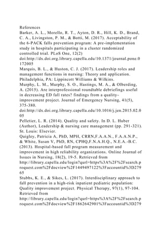 References
Barker, A. L., Morello, R. T., Ayton, D. R., Hill, K. D., Brand,
C. A., Livingston, P. M., & Botti, M. (2017). Acceptability of
the 6-PACK falls prevention program: A pre-implementation
study in hospitals participating in a cluster randomized
controlled trial. PLoS One, 12(2)
doi:http://dx.doi.org.library.capella.edu/10.1371/journal.pone.0
172005
Marquis, B. L., & Huston, C. J. (2017). Leadership roles and
management functions in nursing: Theory and application.
Philadelphia, PA: Lippincott Williams & Wilkins.
Murphy, L. M., Murphy, S. O., Hastings, M. A., & Olberding,
A. (2015). Are interprofessional roundtable debriefings useful
in decreasing ED fall rates? findings from a quality-
improvement project. Journal of Emergency Nursing, 41(5),
375-380.
doi:http://dx.doi.org.library.capella.edu/10.1016/j.jen.2015.02.0
05
Pelletier, L. R. (2014). Quality and safety. In D. L. Huber
(Author), Leadership & nursing care management (pp. 291-321).
St. Louis: Elsevier.
Quigley, Patricia A, PhD, MPH, CRRN,F.A.A.N., F.A.A.N.P.,
& White, Susan V, PhD, RN, CPHQ,F.N.A.H.Q., N.E.A.-B.C.
(2013). Hospital-based fall program measurement and
improvement in high reliability organizations. Online Journal of
Issues in Nursing, 18(2), 19-5. Retrieved from
http://library.capella.edu/login?qurl=https%3A%2F%2Fsearch.p
roquest.com%2Fdocview%2F1449497122%3Faccountid%3D279
65
Stubbs, K. E., & Sikes, L. (2017). Interdisciplinary approach to
fall prevention in a high-risk inpatient pediatric population:
Quality improvement project. Physical Therapy, 97(1), 97-104.
Retrieved from
http://library.capella.edu/login?qurl=https%3A%2F%2Fsearch.p
roquest.com%2Fdocview%2F1862642901%3Faccountid%3D279
 