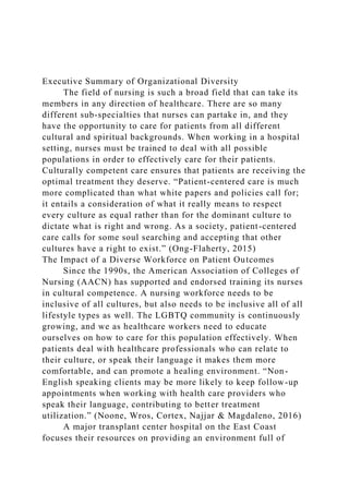 Executive Summary of Organizational Diversity
The field of nursing is such a broad field that can take its
members in any direction of healthcare. There are so many
different sub-specialties that nurses can partake in, and they
have the opportunity to care for patients from all different
cultural and spiritual backgrounds. When working in a hospital
setting, nurses must be trained to deal with all possible
populations in order to effectively care for their patients.
Culturally competent care ensures that patients are receiving the
optimal treatment they deserve. “Patient-centered care is much
more complicated than what white papers and policies call for;
it entails a consideration of what it really means to respect
every culture as equal rather than for the dominant culture to
dictate what is right and wrong. As a society, patient-centered
care calls for some soul searching and accepting that other
cultures have a right to exist.” (Ong-Flaherty, 2015)
The Impact of a Diverse Workforce on Patient Outcomes
Since the 1990s, the American Association of Colleges of
Nursing (AACN) has supported and endorsed training its nurses
in cultural competence. A nursing workforce needs to be
inclusive of all cultures, but also needs to be inclusive all of all
lifestyle types as well. The LGBTQ community is continuously
growing, and we as healthcare workers need to educate
ourselves on how to care for this population effectively. When
patients deal with healthcare professionals who can relate to
their culture, or speak their language it makes them more
comfortable, and can promote a healing environment. “Non-
English speaking clients may be more likely to keep follow-up
appointments when working with health care providers who
speak their language, contributing to better treatment
utilization.” (Noone, Wros, Cortex, Najjar & Magdaleno, 2016)
A major transplant center hospital on the East Coast
focuses their resources on providing an environment full of
 