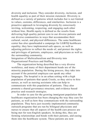 diversity and inclusion. They consider diversity, inclusion, and
health equality as part of their mission statement. Diversity is
defined as a variety of patterns which includes but is not limited
to values, customs, differences, and similarities. Inclusion is a
proactive approach to leveraging diversity by consciously
inviting, welcoming, respecting, and engaging each other
without bias. Health equity is defined as the results from
delivering high quality patient care to our diverse patients and
our diverse communities in ways that accommodate their
cultural, social, and physical differences. The same healthcare
center has also spearheaded a campaign for LGBTQ healthcare
equality; they have implemented safe spaces, as well as
adjusting policies to reflect the needs of, and protect the rights
and privileges of patients, employees, and physicians as well as
the surrounding community.
Integration of Multiculturalism and Diversity into
Organizational Practices and Staffing
The organization being described has a very diverse
workforce, and many of their department heads are of the
minority population. During the hiring process, they take into
account if the potential employee can speak any other
languages. The hospital is in an urban setting with a high
population of patients that speak Creole, so they strive to hire
nurses, as well as nursing assistants who can help to
communicate with this population of patients. They also
promote a shared governance structure, and evidence based
practice and research strategies.
In order to care for the growing immigrant population this
healthcare organization has been changing the way they care for
patients, as well as how they communicate with the surrounding
population. They have just recently implemented community
outreach programs that are run by bilingual physicians and
nurses to ensure that all aspects of the health care process are
being met for non-English speakers. In doing this, they are
forming relationships and bonds with their patients, and easing
them into the healthcare system. These patients are now
 