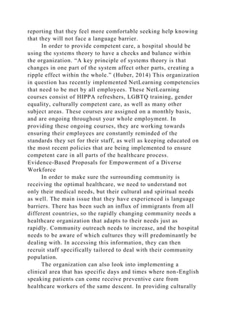 reporting that they feel more comfortable seeking help knowing
that they will not face a language barrier.
In order to provide competent care, a hospital should be
using the systems theory to have a checks and balance within
the organization. “A key principle of systems theory is that
changes in one part of the system affect other parts, creating a
ripple effect within the whole.” (Huber, 2014) This organization
in question has recently implemented NetLearning competencies
that need to be met by all employees. These NetLearning
courses consist of HIPPA refreshers, LGBTQ training, gender
equality, culturally competent care, as well as many other
subject areas. These courses are assigned on a monthly basis,
and are ongoing throughout your whole employment. In
providing these ongoing courses, they are working towards
ensuring their employees are constantly reminded of the
standards they set for their staff, as well as keeping educated on
the most recent policies that are being implemented to ensure
competent care in all parts of the healthcare process.
Evidence-Based Proposals for Empowerment of a Diverse
Workforce
In order to make sure the surrounding community is
receiving the optimal healthcare, we need to understand not
only their medical needs, but their cultural and spiritual needs
as well. The main issue that they have experienced is language
barriers. There has been such an influx of immigrants from all
different countries, so the rapidly changing community needs a
healthcare organization that adapts to their needs just as
rapidly. Community outreach needs to increase, and the hospital
needs to be aware of which cultures they will predominantly be
dealing with. In accessing this information, they can then
recruit staff specifically tailored to deal with their community
population.
The organization can also look into implementing a
clinical area that has specific days and times where non-English
speaking patients can come receive preventive care from
healthcare workers of the same descent. In providing culturally
 