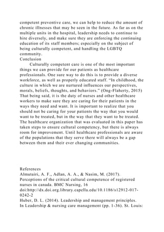 competent preventive care, we can help to reduce the amount of
chronic illnesses that may be seen in the future. As far as on the
multiple units in the hospital, leadership needs to continue to
hire diversely, and make sure they are enforcing the continuing
education of its staff members; especially on the subject of
being culturally competent, and handling the LGBTQ
community.
Conclusion
Culturally competent care is one of the most important
things we can provide for our patients as healthcare
professionals. One sure way to do this is to provide a diverse
workforce, as well as properly educated staff. “In childhood, the
culture in which we are nurtured influences our perspectives,
morals, beliefs, thoughts, and behaviors.” (Ong-Flaherty, 2015)
That being said, it is the duty of nurses and other healthcare
workers to make sure they are caring for their patients in the
ways they need and want. It is important to realize that you
should not be caring for your patients the way that you would
want to be treated, but in the way that they want to be treated.
The healthcare organization that was evaluated in this paper has
taken steps to ensure cultural competency, but there is always
room for improvement. Until healthcare professionals are aware
of the populations that they serve there will always be a gap
between them and their ever changing communities.
References
Almutairi, A. F., Adlan, A. A., & Nasim, M. (2017).
Perceptions of the critical cultural competence of registered
nurses in canada. BMC Nursing, 16
doi:http://dx.doi.org.library.capella.edu/10.1186/s12912-017-
0242-2
Huber, D. L. (2014). Leadership and management principles.
In Leadership & nursing care management (pp. 1-36). St. Louis:
 
