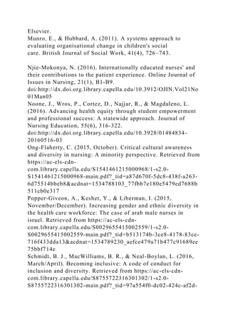 Elsevier.
Munro, E., & Hubbard, A. (2011). A systems approach to
evaluating organisational change in children's social
care. British Journal of Social Work, 41(4), 726–743.
Njie-Mokonya, N. (2016). Internationally educated nurses' and
their contributions to the patient experience. Online Journal of
Issues in Nursing, 21(1), B1-B9.
doi:http://dx.doi.org.library.capella.edu/10.3912/OJIN.Vol21No
01Man05
Noone, J., Wros, P., Cortez, D., Najjar, R., & Magdaleno, L.
(2016). Advancing health equity through student empowerment
and professional success: A statewide approach. Journal of
Nursing Education, 55(6), 316-322.
doi:http://dx.doi.org.library.capella.edu/10.3928/01484834-
20160516-03
Ong-Flaherty, C. (2015, October). Critical cultural awareness
and diversity in nursing: A minority perspective. Retrieved from
https://ac-els-cdn-
com.library.capella.edu/S1541461215000968/1-s2.0-
S1541461215000968-main.pdf?_tid=a87d670f-5dc8-438f-a263-
6d75514bbeb8&acdnat=1534788103_77fbb7e180e5479ed7688b
511cb0e317
Popper-Giveon, A., Keshet, Y., & Liberman, I. (2015,
November/December). Increasing gender and ethnic diversity in
the health care workforce: The case of arab male nurses in
israel. Retrieved from https://ac-els-cdn-
com.library.capella.edu/S0029655415002559/1-s2.0-
S0029655415002559-main.pdf?_tid=b513174b-3ce8-4178-83ce-
716f433dda13&acdnat=1534789230_aefce479a71b477c91689ee
75bbf714e
Schmidt, B. J., MacWilliams, B. R., & Neal-Boylan, L. (2016,
March/April). Becoming inclusive: A code of conduct for
inclusion and diversity. Retrieved from https://ac-els-cdn-
com.library.capella.edu/S8755722316301302/1-s2.0-
S8755722316301302-main.pdf?_tid=97a554f0-dc02-424c-af2d-
 