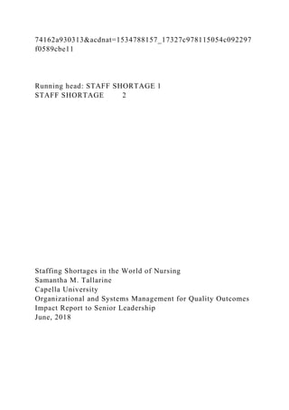 74162a930313&acdnat=1534788157_17327c978115054c092297
f0589cbe11
Running head: STAFF SHORTAGE 1
STAFF SHORTAGE 2
Staffing Shortages in the World of Nursing
Samantha M. Tallarine
Capella University
Organizational and Systems Management for Quality Outcomes
Impact Report to Senior Leadership
June, 2018
 