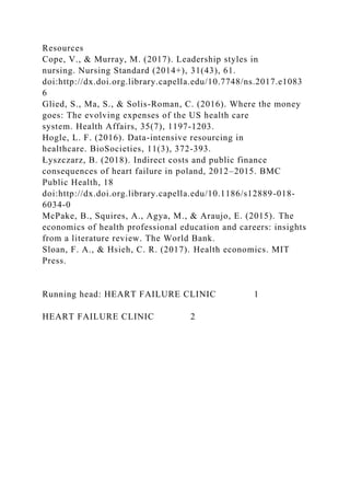 Resources
Cope, V., & Murray, M. (2017). Leadership styles in
nursing. Nursing Standard (2014+), 31(43), 61.
doi:http://dx.doi.org.library.capella.edu/10.7748/ns.2017.e1083
6
Glied, S., Ma, S., & Solis-Roman, C. (2016). Where the money
goes: The evolving expenses of the US health care
system. Health Affairs, 35(7), 1197-1203.
Hogle, L. F. (2016). Data-intensive resourcing in
healthcare. BioSocieties, 11(3), 372-393.
Łyszczarz, B. (2018). Indirect costs and public finance
consequences of heart failure in poland, 2012–2015. BMC
Public Health, 18
doi:http://dx.doi.org.library.capella.edu/10.1186/s12889-018-
6034-0
McPake, B., Squires, A., Agya, M., & Araujo, E. (2015). The
economics of health professional education and careers: insights
from a literature review. The World Bank.
Sloan, F. A., & Hsieh, C. R. (2017). Health economics. MIT
Press.
Running head: HEART FAILURE CLINIC 1
HEART FAILURE CLINIC 2
 