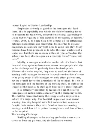 Impact Report to Senior Leadership
Employees are only as good as the managers that lead
them. This is especially true within the field of nursing due to
its necessity for teamwork, and problem solving. According to
Diane Huber, “quality of life depends on the quality of leaders.”
(Huber, 2018, p. 1) There have been debates on the differences
between management and leadership, but in order to provide
exemplary patient care they both need to come into play. Many
theories have been proposed as to what the exact qualities of a
leader are, but there are so many different types of leaders that
nobody has been able to agree on a concrete list of “leadership
traits”.
Ideally, a manager would take on the role of a leader, but
time and time again we have come across those people who rise
to the challenge and fit perfectly into a leadership role.
Whoever the leader may be, they need to work on the issue of
nursing staff shortages because it is a problem that doesn’t seem
to be going away. Staff shortages not only effect patient care,
but the overall day to day operations of the hospital. It is up to
the managers and the leaders of the nursing staff, as well as the
leaders of the hospital to staff each floor safely and effectively.
It is extremely important to recognize when the staff is
inadequate on certain units, especially in the emergency room.
This will be researched using the struggles of a hospital in a
suburb of a major city. The hospital in question is an award
winning, teaching hospital with 745 beds and two campuses.
Despite their awards, they have faced an immense nursing
shortage which has led to patient’s complaints, and loss of trust
in the hospital.
The Nursing Challenge
Staffing shortages in the nursing profession cause extra
stress on both the patients, and the healthcare workers
 