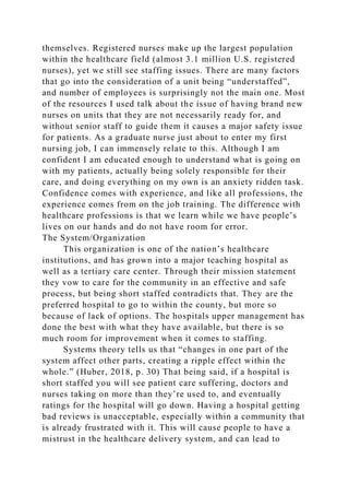 themselves. Registered nurses make up the largest population
within the healthcare field (almost 3.1 million U.S. registered
nurses), yet we still see staffing issues. There are many factors
that go into the consideration of a unit being “understaffed”,
and number of employees is surprisingly not the main one. Most
of the resources I used talk about the issue of having brand new
nurses on units that they are not necessarily ready for, and
without senior staff to guide them it causes a major safety issue
for patients. As a graduate nurse just about to enter my first
nursing job, I can immensely relate to this. Although I am
confident I am educated enough to understand what is going on
with my patients, actually being solely responsible for their
care, and doing everything on my own is an anxiety ridden task.
Confidence comes with experience, and like all professions, the
experience comes from on the job training. The difference with
healthcare professions is that we learn while we have people’s
lives on our hands and do not have room for error.
The System/Organization
This organization is one of the nation’s healthcare
institutions, and has grown into a major teaching hospital as
well as a tertiary care center. Through their mission statement
they vow to care for the community in an effective and safe
process, but being short staffed contradicts that. They are the
preferred hospital to go to within the county, but more so
because of lack of options. The hospitals upper management has
done the best with what they have available, but there is so
much room for improvement when it comes to staffing.
Systems theory tells us that “changes in one part of the
system affect other parts, creating a ripple effect within the
whole.” (Huber, 2018, p. 30) That being said, if a hospital is
short staffed you will see patient care suffering, doctors and
nurses taking on more than they’re used to, and eventually
ratings for the hospital will go down. Having a hospital getting
bad reviews is unacceptable, especially within a community that
is already frustrated with it. This will cause people to have a
mistrust in the healthcare delivery system, and can lead to
 