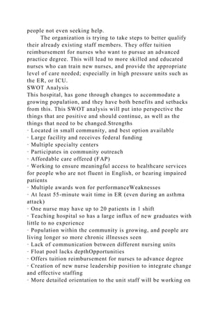 people not even seeking help.
The organization is trying to take steps to better qualify
their already existing staff members. They offer tuition
reimbursement for nurses who want to pursue an advanced
practice degree. This will lead to more skilled and educated
nurses who can train new nurses, and provide the appropriate
level of care needed; especially in high pressure units such as
the ER, or ICU.
SWOT Analysis
This hospital, has gone through changes to accommodate a
growing population, and they have both benefits and setbacks
from this. This SWOT analysis will put into perspective the
things that are positive and should continue, as well as the
things that need to be changed.Strengths
· Located in small community, and best option available
· Large facility and receives federal funding
· Multiple specialty centers
· Participates in community outreach
· Affordable care offered (FAP)
· Working to ensure meaningful access to healthcare services
for people who are not fluent in English, or hearing impaired
patients
· Multiple awards won for performanceWeaknesses
· At least 55-minute wait time in ER (even during an asthma
attack)
· One nurse may have up to 20 patients in 1 shift
· Teaching hospital so has a large influx of new graduates with
little to no experience
· Population within the community is growing, and people are
living longer so more chronic illnesses seen
· Lack of communication between different nursing units
· Float pool lacks depthOpportunities
· Offers tuition reimbursement for nurses to advance degree
· Creation of new nurse leadership position to integrate change
and effective staffing
· More detailed orientation to the unit staff will be working on
 